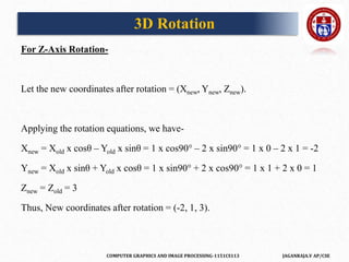 COMPUTER GRAPHICS AND IMAGE PROCESSING-1151CS113 JAGANRAJA.V AP/CSE
For Z-Axis Rotation-
Let the new coordinates after rotation = (Xnew, Ynew, Znew).
Applying the rotation equations, we have-
Xnew = Xold x cosθ – Yold x sinθ = 1 x cos90° – 2 x sin90° = 1 x 0 – 2 x 1 = -2
Ynew = Xold x sinθ + Yold x cosθ = 1 x sin90° + 2 x cos90° = 1 x 1 + 2 x 0 = 1
Znew = Zold = 3
Thus, New coordinates after rotation = (-2, 1, 3).
3D Rotation
 