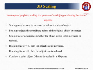 COMPUTER GRAPHICS AND IMAGE PROCESSING-1151CS113 JAGANRAJA.V AP/CSE
3D Scaling
In computer graphics, scaling is a process of modifying or altering the size of
objects.
• Scaling may be used to increase or reduce the size of object.
• Scaling subjects the coordinate points of the original object to change.
• Scaling factor determines whether the object size is to be increased or
reduced.
• If scaling factor > 1, then the object size is increased.
• If scaling factor < 1, then the object size is reduced.
• Consider a point object O has to be scaled in a 3D plane
 