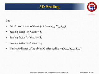 COMPUTER GRAPHICS AND IMAGE PROCESSING-1151CS113 JAGANRAJA.V AP/CSE
Let-
• Initial coordinates of the object O = (Xold, Yold,Zold)
• Scaling factor for X-axis = Sx
• Scaling factor for Y-axis = Sy
• Scaling factor for Z-axis = Sz
• New coordinates of the object O after scaling = (Xnew, Ynew, Znew)
3D Scaling
 