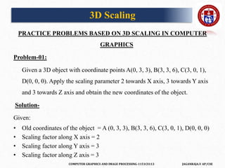 COMPUTER GRAPHICS AND IMAGE PROCESSING-1151CS113 JAGANRAJA.V AP/CSE
PRACTICE PROBLEMS BASED ON 3D SCALING IN COMPUTER
GRAPHICS
Problem-01:
Given a 3D object with coordinate points A(0, 3, 3), B(3, 3, 6), C(3, 0, 1),
D(0, 0, 0). Apply the scaling parameter 2 towards X axis, 3 towards Y axis
and 3 towards Z axis and obtain the new coordinates of the object.
Solution-
Given:
• Old coordinates of the object = A (0, 3, 3), B(3, 3, 6), C(3, 0, 1), D(0, 0, 0)
• Scaling factor along X axis = 2
• Scaling factor along Y axis = 3
• Scaling factor along Z axis = 3
3D Scaling
 