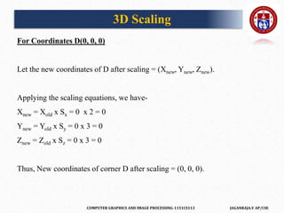COMPUTER GRAPHICS AND IMAGE PROCESSING-1151CS113 JAGANRAJA.V AP/CSE
For Coordinates D(0, 0, 0)
Let the new coordinates of D after scaling = (Xnew, Ynew, Znew).
Applying the scaling equations, we have-
Xnew = Xold x Sx = 0 x 2 = 0
Ynew = Yold x Sy = 0 x 3 = 0
Znew = Zold x Sz = 0 x 3 = 0
Thus, New coordinates of corner D after scaling = (0, 0, 0).
3D Scaling
 
