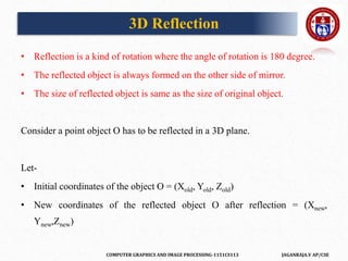 COMPUTER GRAPHICS AND IMAGE PROCESSING-1151CS113 JAGANRAJA.V AP/CSE
• Reflection is a kind of rotation where the angle of rotation is 180 degree.
• The reflected object is always formed on the other side of mirror.
• The size of reflected object is same as the size of original object.
Consider a point object O has to be reflected in a 3D plane.
Let-
• Initial coordinates of the object O = (Xold, Yold, Zold)
• New coordinates of the reflected object O after reflection = (Xnew,
Ynew,Znew)
3D Reflection
 