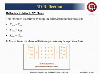 COMPUTER GRAPHICS AND IMAGE PROCESSING-1151CS113 JAGANRAJA.V AP/CSE
Reflection Relative to XY Plane:
This reflection is achieved by using the following reflection equations-
• Xnew = Xold
• Ynew = Yold
• Znew = -Zold
In Matrix form, the above reflection equations may be represented as-
3D Reflection
 