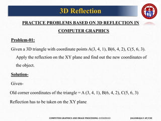 COMPUTER GRAPHICS AND IMAGE PROCESSING-1151CS113 JAGANRAJA.V AP/CSE
PRACTICE PROBLEMS BASED ON 3D REFLECTION IN
COMPUTER GRAPHICS
Problem-01:
Given a 3D triangle with coordinate points A(3, 4, 1), B(6, 4, 2), C(5, 6, 3).
Apply the reflection on the XY plane and find out the new coordinates of
the object.
Solution-
Given-
Old corner coordinates of the triangle = A (3, 4, 1), B(6, 4, 2), C(5, 6, 3)
Reflection has to be taken on the XY plane
3D Reflection
 