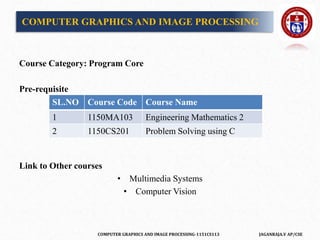 COMPUTER GRAPHICS AND IMAGE PROCESSING-1151CS113 JAGANRAJA.V AP/CSE
COMPUTER GRAPHICS AND IMAGE PROCESSING
Course Category: Program Core
Pre-requisite
Link to Other courses
• Multimedia Systems
• Computer Vision
SL.NO Course Code Course Name
1 1150MA103 Engineering Mathematics 2
2 1150CS201 Problem Solving using C
 
