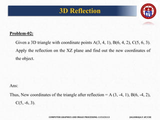 COMPUTER GRAPHICS AND IMAGE PROCESSING-1151CS113 JAGANRAJA.V AP/CSE
Problem-02:
Given a 3D triangle with coordinate points A(3, 4, 1), B(6, 4, 2), C(5, 6, 3).
Apply the reflection on the XZ plane and find out the new coordinates of
the object.
Ans:
Thus, New coordinates of the triangle after reflection = A (3, -4, 1), B(6, -4, 2),
C(5, -6, 3).
3D Reflection
 