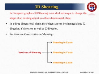 COMPUTER GRAPHICS AND IMAGE PROCESSING-1151CS113 JAGANRAJA.V AP/CSE
In Computer graphics,3D Shearing is an ideal technique to change the
shape of an existing object in a three dimensional plane.
• In a three dimensional plane, the object size can be changed along X
direction, Y direction as well as Z direction.
• So, there are three versions of shearing-
3D Shearing
 