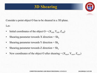 COMPUTER GRAPHICS AND IMAGE PROCESSING-1151CS113 JAGANRAJA.V AP/CSE
Consider a point object O has to be sheared in a 3D plane.
Let-
• Initial coordinates of the object O = (Xold, Yold, Zold)
• Shearing parameter towards X direction = Shx
• Shearing parameter towards Y direction = Shy
• Shearing parameter towards Z direction = Shz
• New coordinates of the object O after shearing = (Xnew, Ynew, Znew)
3D Shearing
 