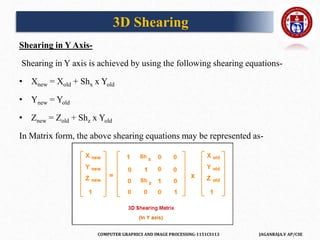 COMPUTER GRAPHICS AND IMAGE PROCESSING-1151CS113 JAGANRAJA.V AP/CSE
Shearing in Y Axis-
Shearing in Y axis is achieved by using the following shearing equations-
• Xnew = Xold + Shx x Yold
• Ynew = Yold
• Znew = Zold + Shz x Yold
In Matrix form, the above shearing equations may be represented as-
3D Shearing
 