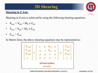 COMPUTER GRAPHICS AND IMAGE PROCESSING-1151CS113 JAGANRAJA.V AP/CSE
Shearing in Z Axis-
Shearing in Z axis is achieved by using the following shearing equations-
• Xnew = Xold + Shx x Zold
• Ynew = Yold + Shy x Zold
• Znew = Zold
In Matrix form, the above shearing equations may be represented as-
3D Shearing
 