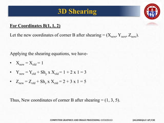 COMPUTER GRAPHICS AND IMAGE PROCESSING-1151CS113 JAGANRAJA.V AP/CSE
For Coordinates B(1, 1, 2)
Let the new coordinates of corner B after shearing = (Xnew, Ynew, Znew).
Applying the shearing equations, we have-
• Xnew = Xold = 1
• Ynew = Yold + Shy x Xold = 1 + 2 x 1 = 3
• Znew = Zold + Shz x Xold = 2 + 3 x 1 = 5
Thus, New coordinates of corner B after shearing = (1, 3, 5).
3D Shearing
 