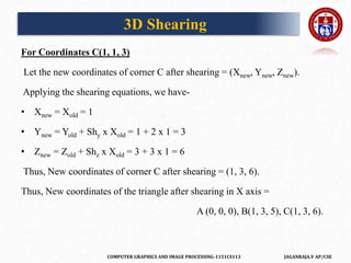 COMPUTER GRAPHICS AND IMAGE PROCESSING-1151CS113 JAGANRAJA.V AP/CSE
For Coordinates C(1, 1, 3)
Let the new coordinates of corner C after shearing = (Xnew, Ynew, Znew).
Applying the shearing equations, we have-
• Xnew = Xold = 1
• Ynew = Yold + Shy x Xold = 1 + 2 x 1 = 3
• Znew = Zold + Shz x Xold = 3 + 3 x 1 = 6
Thus, New coordinates of corner C after shearing = (1, 3, 6).
Thus, New coordinates of the triangle after shearing in X axis =
A (0, 0, 0), B(1, 3, 5), C(1, 3, 6).
3D Shearing
 