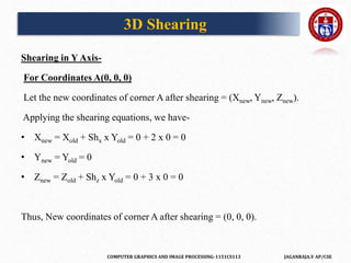 COMPUTER GRAPHICS AND IMAGE PROCESSING-1151CS113 JAGANRAJA.V AP/CSE
Shearing in Y Axis-
For Coordinates A(0, 0, 0)
Let the new coordinates of corner A after shearing = (Xnew, Ynew, Znew).
Applying the shearing equations, we have-
• Xnew = Xold + Shx x Yold = 0 + 2 x 0 = 0
• Ynew = Yold = 0
• Znew = Zold + Shz x Yold = 0 + 3 x 0 = 0
Thus, New coordinates of corner A after shearing = (0, 0, 0).
3D Shearing
 