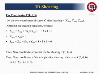 COMPUTER GRAPHICS AND IMAGE PROCESSING-1151CS113 JAGANRAJA.V AP/CSE
For Coordinates C(1, 1, 3)
Let the new coordinates of corner C after shearing = (Xnew, Ynew, Znew).
Applying the shearing equations, we have-
• Xnew = Xold + Shx x Yold = 1 + 2 x 1 = 3
• Ynew = Yold = 1
• Znew = Zold + Shz x Yold = 3 + 3 x 1 = 6
Thus, New coordinates of corner C after shearing = (3, 1, 6).
Thus, New coordinates of the triangle after shearing in Y axis = A (0, 0, 0),
B(3, 1, 5), C(3, 1, 6).
3D Shearing
 