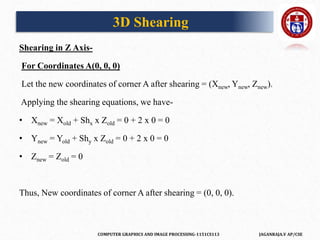 COMPUTER GRAPHICS AND IMAGE PROCESSING-1151CS113 JAGANRAJA.V AP/CSE
Shearing in Z Axis-
For Coordinates A(0, 0, 0)
Let the new coordinates of corner A after shearing = (Xnew, Ynew, Znew).
Applying the shearing equations, we have-
• Xnew = Xold + Shx x Zold = 0 + 2 x 0 = 0
• Ynew = Yold + Shy x Zold = 0 + 2 x 0 = 0
• Znew = Zold = 0
Thus, New coordinates of corner A after shearing = (0, 0, 0).
3D Shearing
 