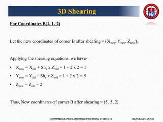 COMPUTER GRAPHICS AND IMAGE PROCESSING-1151CS113 JAGANRAJA.V AP/CSE
For Coordinates B(1, 1, 2)
Let the new coordinates of corner B after shearing = (Xnew, Ynew, Znew).
Applying the shearing equations, we have-
• Xnew = Xold + Shx x Zold = 1 + 2 x 2 = 5
• Ynew = Yold + Shy x Zold = 1 + 2 x 2 = 5
• Znew = Zold = 2
Thus, New coordinates of corner B after shearing = (5, 5, 2).
3D Shearing
 