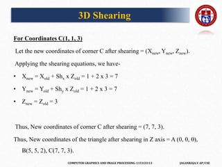 COMPUTER GRAPHICS AND IMAGE PROCESSING-1151CS113 JAGANRAJA.V AP/CSE
For Coordinates C(1, 1, 3)
Let the new coordinates of corner C after shearing = (Xnew, Ynew, Znew).
Applying the shearing equations, we have-
• Xnew = Xold + Shx x Zold = 1 + 2 x 3 = 7
• Ynew = Yold + Shy x Zold = 1 + 2 x 3 = 7
• Znew = Zold = 3
Thus, New coordinates of corner C after shearing = (7, 7, 3).
Thus, New coordinates of the triangle after shearing in Z axis = A (0, 0, 0),
B(5, 5, 2), C(7, 7, 3).
3D Shearing
 