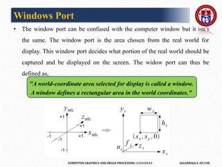 COMPUTER GRAPHICS AND IMAGE PROCESSING-1151CS113 JAGANRAJA.V AP/CSE
Windows Port
• The window port can be confused with the computer window but it isn’t
the same. The window port is the area chosen from the real world for
display. This window port decides what portion of the real world should be
captured and be displayed on the screen. The widow port can thus be
defined as,
"A world-coordinate area selected for display is called a window.
A window defines a rectangular area in the world coordinates."
 