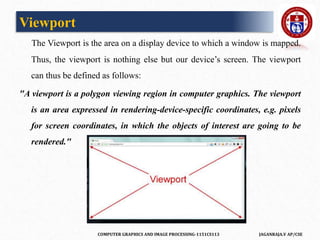 COMPUTER GRAPHICS AND IMAGE PROCESSING-1151CS113 JAGANRAJA.V AP/CSE
Viewport
The Viewport is the area on a display device to which a window is mapped.
Thus, the viewport is nothing else but our device’s screen. The viewport
can thus be defined as follows:
"A viewport is a polygon viewing region in computer graphics. The viewport
is an area expressed in rendering-device-specific coordinates, e.g. pixels
for screen coordinates, in which the objects of interest are going to be
rendered."
 