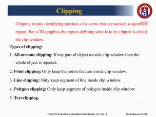 COMPUTER GRAPHICS AND IMAGE PROCESSING-1151CS113 JAGANRAJA.V AP/CSE
Clipping
Clipping means identifying portions of a scene that are outside a specified
region. For a 2D graphics the region defining what is to be clipped is called
the clip window.
Types of clipping:
1. All-or-none clipping: If any part of object outside clip window then the
whole object is rejected.
2. Point clipping: Only keep the points that are inside clip window.
3. Line clipping: Only keep segment of line inside clip window.
4. Polygon clipping: Only keep segment of polygon inside clip window.
5. Text clipping.
 