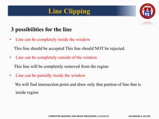 COMPUTER GRAPHICS AND IMAGE PROCESSING-1151CS113 JAGANRAJA.V AP/CSE
3 possibilities for the line
• Line can be completely inside the window
This line should be accepted This line should NOT be rejected.
• Line can be completely outside of the window
This line will be completely removed from the region
• Line can be partially inside the window
We will find intersection point and draw only that portion of line that is
inside region
Line Clipping
 