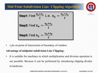 COMPUTER GRAPHICS AND IMAGE PROCESSING-1151CS113 JAGANRAJA.V AP/CSE
• x5lie on point of intersection of boundary of window.
Advantage of midpoint subdivision Line Clipping:
• It is suitable for machines in which multiplication and division operation is
not possible. Because it can be performed by introducing clipping divides
in hardware.
Mid Point Subdivision Line Clipping Algorithm
 