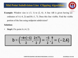 COMPUTER GRAPHICS AND IMAGE PROCESSING-1151CS113 JAGANRAJA.V AP/CSE
Example: Window size is (-3, 1) to (2, 6). A line AB is given having co-
ordinates of A (-4, 2) and B (-1, 7). Does this line visible. Find the visible
portion of the line using midpoint subdivision?
Solution:
• Step1: Fix point A (-4, 2)
Mid Point Subdivision Line Clipping Algorithm
 