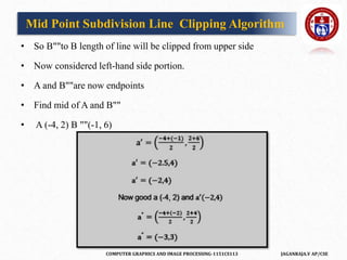 COMPUTER GRAPHICS AND IMAGE PROCESSING-1151CS113 JAGANRAJA.V AP/CSE
• So B""to B length of line will be clipped from upper side
• Now considered left-hand side portion.
• A and B""are now endpoints
• Find mid of A and B""
• A (-4, 2) B ""(-1, 6)
Mid Point Subdivision Line Clipping Algorithm
 