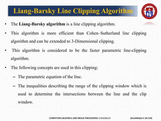 COMPUTER GRAPHICS AND IMAGE PROCESSING-1151CS113 JAGANRAJA.V AP/CSE
Liang-Barsky Line Clipping Algorithm
• The Liang-Barsky algorithm is a line clipping algorithm.
• This algorithm is more efficient than Cohen–Sutherland line clipping
algorithm and can be extended to 3-Dimensional clipping.
• This algorithm is considered to be the faster parametric line-clipping
algorithm.
• The following concepts are used in this clipping:
– The parametric equation of the line.
– The inequalities describing the range of the clipping window which is
used to determine the intersections between the line and the clip
window.
 