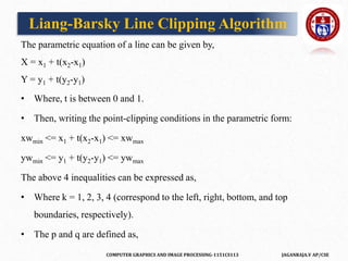 COMPUTER GRAPHICS AND IMAGE PROCESSING-1151CS113 JAGANRAJA.V AP/CSE
The parametric equation of a line can be given by,
X = x1 + t(x2-x1)
Y = y1 + t(y2-y1)
• Where, t is between 0 and 1.
• Then, writing the point-clipping conditions in the parametric form:
xwmin <= x1 + t(x2-x1) <= xwmax
ywmin <= y1 + t(y2-y1) <= ywmax
The above 4 inequalities can be expressed as,
• Where k = 1, 2, 3, 4 (correspond to the left, right, bottom, and top
boundaries, respectively).
• The p and q are defined as,
Liang-Barsky Line Clipping Algorithm
 