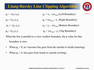 COMPUTER GRAPHICS AND IMAGE PROCESSING-1151CS113 JAGANRAJA.V AP/CSE
p1 = -(x2-x1), q1 = x1 - xwmin (Left Boundary)
p2 = (x2-x1), q2 = xwmax - x1 (Right Boundary)
p3 = -(y2-y1), q3 = y1 - ywmin (Bottom Boundary)
p4 = (y2-y1), q4 = ywmax - y1 (Top Boundary)
When the line is parallel to a view window boundary, the p value for that
boundary is zero.
• When pk < 0, as t increase line goes from the outside to inside (entering).
• When pk > 0, line goes from inside to outside (exiting).
Liang-Barsky Line Clipping Algorithm
 
