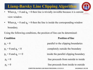 COMPUTER GRAPHICS AND IMAGE PROCESSING-1151CS113 JAGANRAJA.V AP/CSE
• When pk = 0 and qk < 0 then line is trivially invisible because it is outside
view window.
• When pk = 0 and qk > 0 then the line is inside the corresponding window
boundary.
Using the following conditions, the position of line can be determined:
Condition Position of line
pk = 0 parallel to the clipping boundaries
pk = 0 and qk < 0 completely outside the boundary
pk = 0 and qk >= 0 inside the parallel clipping boundary
pk < 0 line proceeds from outside to inside
pk > 0 line proceeds from inside to outside
Liang-Barsky Line Clipping Algorithm
 