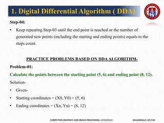 COMPUTER GRAPHICS AND IMAGE PROCESSING-1151CS113 JAGANRAJA.V AP/CSE
Step-04:
• Keep repeating Step-03 until the end point is reached or the number of
generated new points (including the starting and ending points) equals to the
steps count.
PRACTICE PROBLEMS BASED ON DDAALGORITHM-
Problem-01:
Calculate the points between the starting point (5, 6) and ending point (8, 12).
Solution-
• Given-
• Starting coordinates = (X0, Y0) = (5, 6)
• Ending coordinates = (Xn, Yn) = (8, 12)
1. Digital Differential Algorithm ( DDA)
 