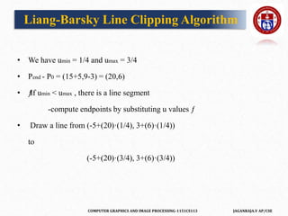COMPUTER GRAPHICS AND IMAGE PROCESSING-1151CS113 JAGANRAJA.V AP/CSE
• We have umin = 1/4 and umax = 3/4
• Pend - P0 = (15+5,9-3) = (20,6)
• ƒ
If umin < umax , there is a line segment
-compute endpoints by substituting u values ƒ
• Draw a line from (-5+(20)·(1/4), 3+(6)·(1/4))
to
(-5+(20)·(3/4), 3+(6)·(3/4))
Liang-Barsky Line Clipping Algorithm
 