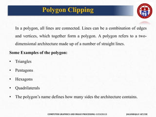 COMPUTER GRAPHICS AND IMAGE PROCESSING-1151CS113 JAGANRAJA.V AP/CSE
In a polygon, all lines are connected. Lines can be a combination of edges
and vertices, which together form a polygon. A polygon refers to a two-
dimensional architecture made up of a number of straight lines.
Some Examples of the polygon:
• Triangles
• Pentagons
• Hexagons
• Quadrilaterals
• The polygon’s name defines how many sides the architecture contains.
Polygon Clipping
 