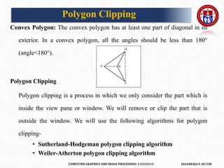 COMPUTER GRAPHICS AND IMAGE PROCESSING-1151CS113 JAGANRAJA.V AP/CSE
Convex Polygon: The convex polygon has at least one part of diagonal in its
exterior. In a convex polygon, all the angles should be less than 180°
(angle<180°).
Polygon Clipping
Polygon clipping is a process in which we only consider the part which is
inside the view pane or window. We will remove or clip the part that is
outside the window. We will use the following algorithms for polygon
clipping-
• Sutherland-Hodgeman polygon clipping algorithm
• Weiler-Atherton polygon clipping algorithm
Polygon Clipping
 