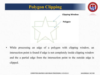 COMPUTER GRAPHICS AND IMAGE PROCESSING-1151CS113 JAGANRAJA.V AP/CSE
• While processing an edge of a polygon with clipping window, an
intersection point is found if edge is not completely inside clipping window
and the a partial edge from the intersection point to the outside edge is
clipped.
Polygon Clipping
 