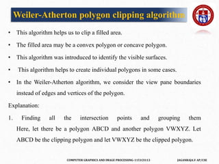COMPUTER GRAPHICS AND IMAGE PROCESSING-1151CS113 JAGANRAJA.V AP/CSE
Weiler-Atherton polygon clipping algorithm
• This algorithm helps us to clip a filled area.
• The filled area may be a convex polygon or concave polygon.
• This algorithm was introduced to identify the visible surfaces.
• This algorithm helps to create individual polygons in some cases.
• In the Weiler-Atherton algorithm, we consider the view pane boundaries
instead of edges and vertices of the polygon.
Explanation:
1. Finding all the intersection points and grouping them
Here, let there be a polygon ABCD and another polygon VWXYZ. Let
ABCD be the clipping polygon and let VWXYZ be the clipped polygon.
 
