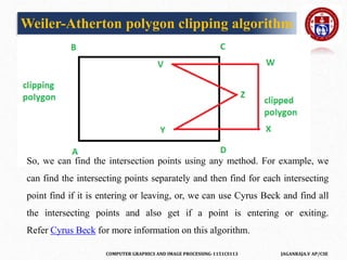 COMPUTER GRAPHICS AND IMAGE PROCESSING-1151CS113 JAGANRAJA.V AP/CSE
Weiler-Atherton polygon clipping algorithm
So, we can find the intersection points using any method. For example, we
can find the intersecting points separately and then find for each intersecting
point find if it is entering or leaving, or, we can use Cyrus Beck and find all
the intersecting points and also get if a point is entering or exiting.
Refer Cyrus Beck for more information on this algorithm.
 