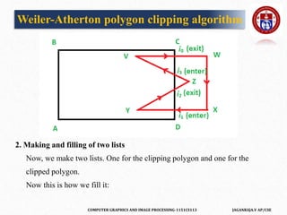 COMPUTER GRAPHICS AND IMAGE PROCESSING-1151CS113 JAGANRAJA.V AP/CSE
2. Making and filling of two lists
Now, we make two lists. One for the clipping polygon and one for the
clipped polygon.
Now this is how we fill it:
Weiler-Atherton polygon clipping algorithm
 