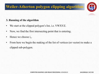 COMPUTER GRAPHICS AND IMAGE PROCESSING-1151CS113 JAGANRAJA.V AP/CSE
3. Running of the algorithm
• We start at the clipped polygon’s list, i.e. VWXYZ.
• Now, we find the first intersecting point that is entering.
• Hence we choose i1.
• From here we begin the making of the list of vertices (or vector) to make a
clipped sub-polygon.
Weiler-Atherton polygon clipping algorithm
 