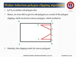 COMPUTER GRAPHICS AND IMAGE PROCESSING-1151CS113 JAGANRAJA.V AP/CSE
• i0 V i3 as another sub-polygon also.
• Hence, we were able to get two sub-polygons as a result of this polygon
clipping, which involved a concave polygon, which resulted in:
• Similarly, this clipping works for convex polygons
Weiler-Atherton polygon clipping algorithm
 