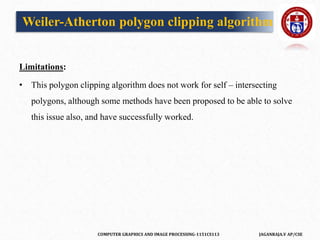 COMPUTER GRAPHICS AND IMAGE PROCESSING-1151CS113 JAGANRAJA.V AP/CSE
Limitations:
• This polygon clipping algorithm does not work for self – intersecting
polygons, although some methods have been proposed to be able to solve
this issue also, and have successfully worked.
Weiler-Atherton polygon clipping algorithm
 