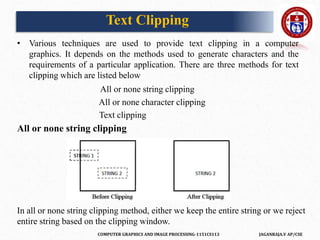 COMPUTER GRAPHICS AND IMAGE PROCESSING-1151CS113 JAGANRAJA.V AP/CSE
• Various techniques are used to provide text clipping in a computer
graphics. It depends on the methods used to generate characters and the
requirements of a particular application. There are three methods for text
clipping which are listed below
All or none string clipping
All or none character clipping
Text clipping
All or none string clipping
In all or none string clipping method, either we keep the entire string or we reject
entire string based on the clipping window.
Text Clipping
 