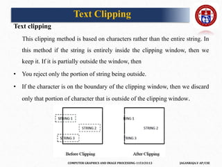 COMPUTER GRAPHICS AND IMAGE PROCESSING-1151CS113 JAGANRAJA.V AP/CSE
Text clipping
This clipping method is based on characters rather than the entire string. In
this method if the string is entirely inside the clipping window, then we
keep it. If it is partially outside the window, then
• You reject only the portion of string being outside.
• If the character is on the boundary of the clipping window, then we discard
only that portion of character that is outside of the clipping window.
Text Clipping
 