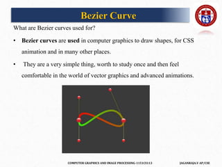 COMPUTER GRAPHICS AND IMAGE PROCESSING-1151CS113 JAGANRAJA.V AP/CSE
What are Bezier curves used for?
• Bezier curves are used in computer graphics to draw shapes, for CSS
animation and in many other places.
• They are a very simple thing, worth to study once and then feel
comfortable in the world of vector graphics and advanced animations.
Bezier Curve
 