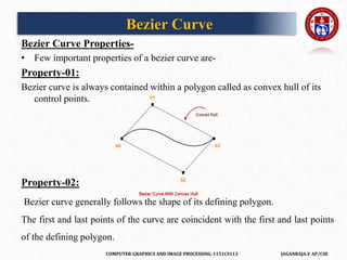 COMPUTER GRAPHICS AND IMAGE PROCESSING-1151CS113 JAGANRAJA.V AP/CSE
Bezier Curve Properties-
• Few important properties of a bezier curve are-
Property-01:
Bezier curve is always contained within a polygon called as convex hull of its
control points.
Property-02:
Bezier curve generally follows the shape of its defining polygon.
The first and last points of the curve are coincident with the first and last points
of the defining polygon.
Bezier Curve
 
