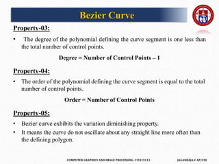 COMPUTER GRAPHICS AND IMAGE PROCESSING-1151CS113 JAGANRAJA.V AP/CSE
Property-03:
• The degree of the polynomial defining the curve segment is one less than
the total number of control points.
Degree = Number of Control Points – 1
Property-04:
• The order of the polynomial defining the curve segment is equal to the total
number of control points.
Order = Number of Control Points
Property-05:
• Bezier curve exhibits the variation diminishing property.
• It means the curve do not oscillate about any straight line more often than
the defining polygon.
Bezier Curve
 