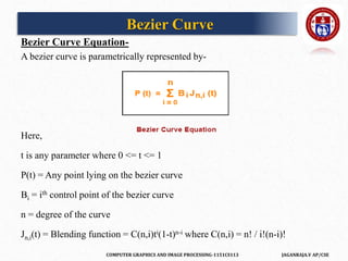 COMPUTER GRAPHICS AND IMAGE PROCESSING-1151CS113 JAGANRAJA.V AP/CSE
Bezier Curve Equation-
A bezier curve is parametrically represented by-
Here,
t is any parameter where 0 <= t <= 1
P(t) = Any point lying on the bezier curve
Bi = ith control point of the bezier curve
n = degree of the curve
Jn,i(t) = Blending function = C(n,i)ti(1-t)n-i where C(n,i) = n! / i!(n-i)!
Bezier Curve
 