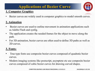 COMPUTER GRAPHICS AND IMAGE PROCESSING-1151CS113 JAGANRAJA.V AP/CSE
1. Computer Graphics
• Bezier curves are widely used in computer graphics to model smooth curves.
2. Animation
• Bezier curves are used to outline movement in animation applications such
as Adobe Flash and synfig.
• The application creates the needed frames for the object to move along the
path.
• For 3D animation, bezier curves are often used to define 3D paths as well as
2D curves.
3. Fonts-
• True type fonts use composite bezier curves composed of quadratic bezier
curves.
• Modern imaging systems like postscript, asymptote etc use composite bezier
curves composed of cubic bezier curves for drawing curved shapes.
Applications of Bezier Curve
 